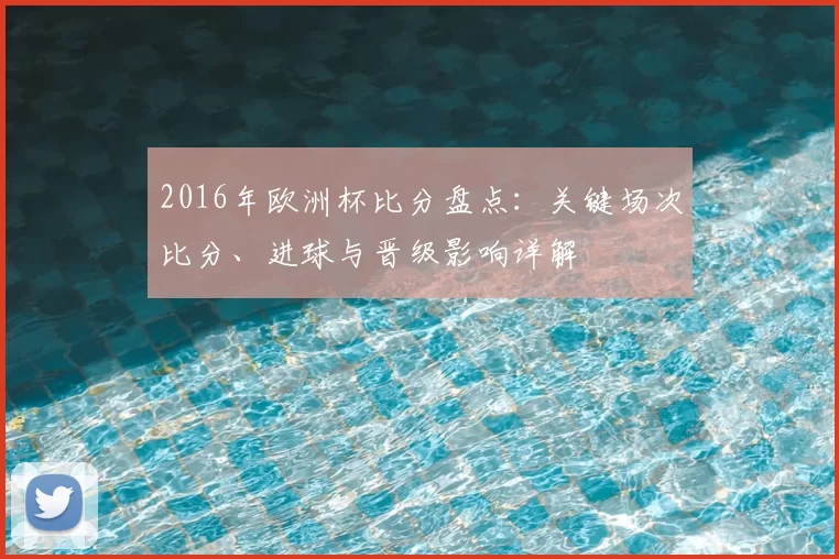 2016年欧洲杯比分盘点:关键场次比分、进球与晋级影响详解