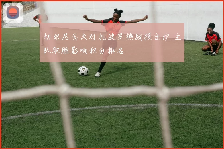 切尔尼戈夫对扎波罗热战报出炉 主队取胜影响积分排名
