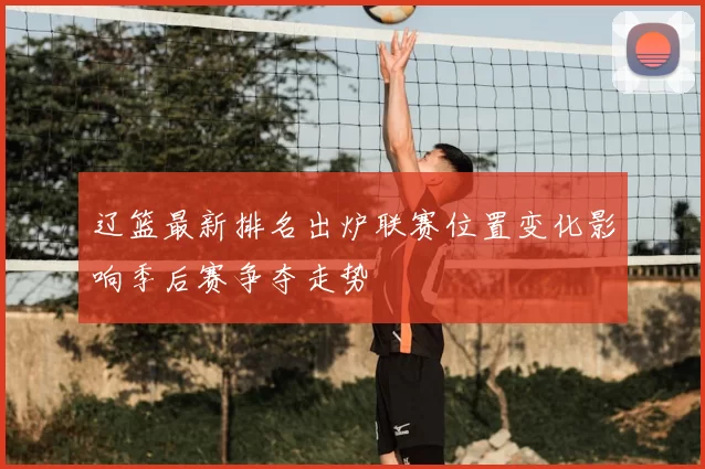 辽篮最新排名出炉联赛位置变化影响季后赛争夺走势