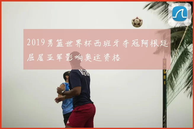 2019男篮世界杯西班牙夺冠阿根廷屈居亚军影响奥运资格