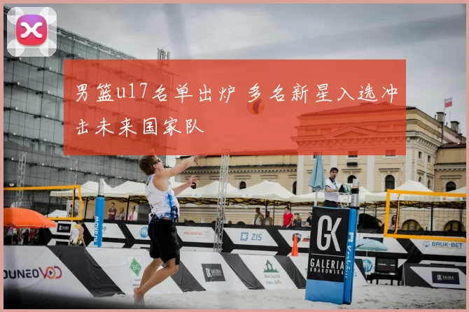 男篮u17名单出炉 多名新星入选冲击未来国家队