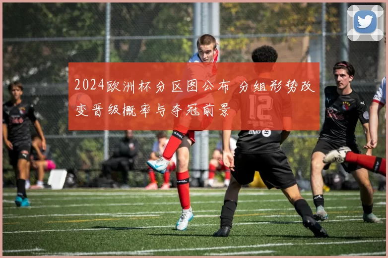 2024欧洲杯分区图公布 分组形势改变晋级概率与夺冠前景