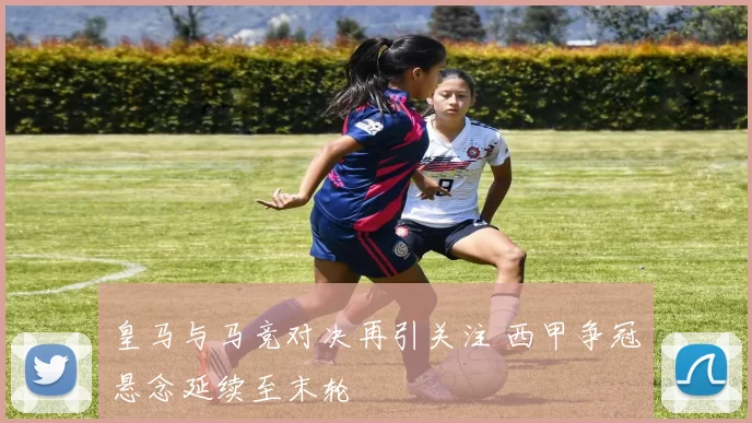 皇马与马竞对决再引关注 西甲争冠悬念延续至末轮