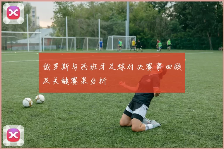 俄罗斯与西班牙足球对决赛事回顾及关键赛果分析