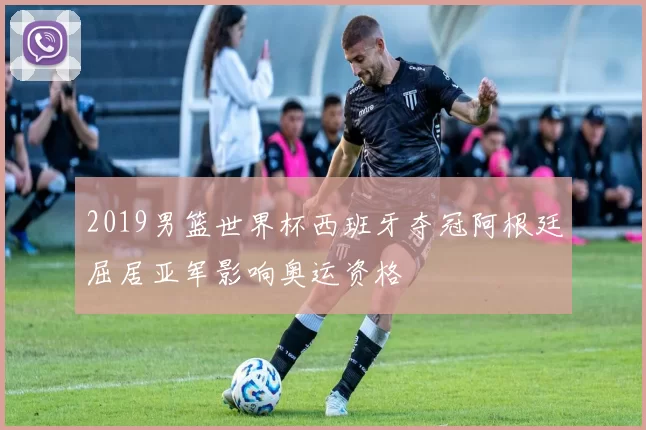 2019男篮世界杯西班牙夺冠阿根廷屈居亚军影响奥运资格