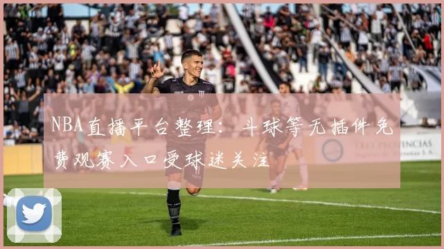 NBA直播平台整理：斗球等无插件免费观赛入口受球迷关注