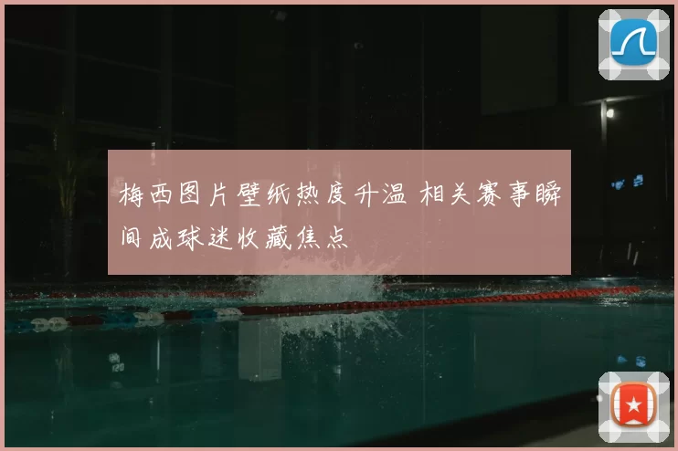 梅西图片壁纸热度升温 相关赛事瞬间成球迷收藏焦点
