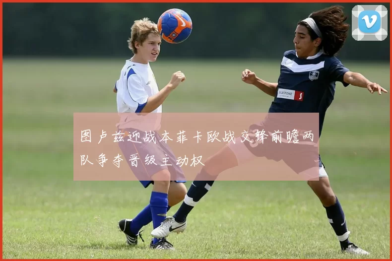 图卢兹迎战本菲卡欧战交锋前瞻两队争夺晋级主动权