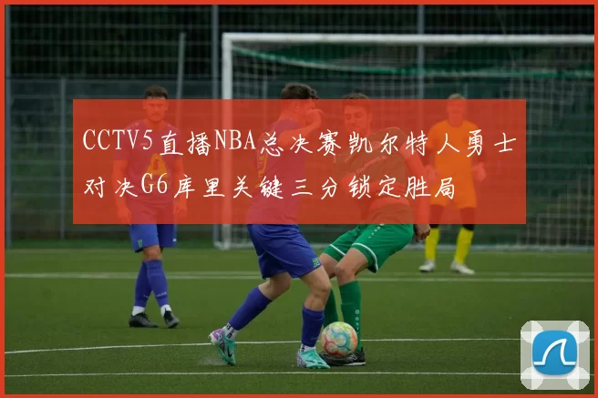 CCTV5直播NBA总决赛凯尔特人勇士对决G6库里关键三分锁定胜局