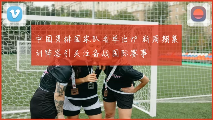 中国男排国家队名单出炉 新周期集训阵容引关注备战国际赛事