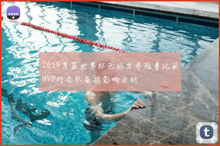2019男篮世界杯西班牙夺冠鲁比获MVP对各队备战影响分析