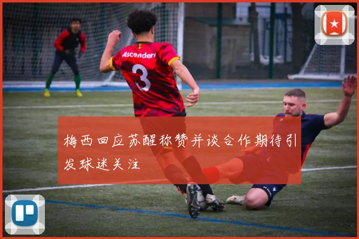 梅西回应苏醒称赞并谈合作期待引发球迷关注