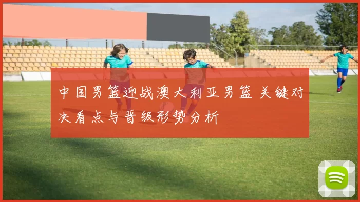 中国男篮迎战澳大利亚男篮 关键对决看点与晋级形势分析