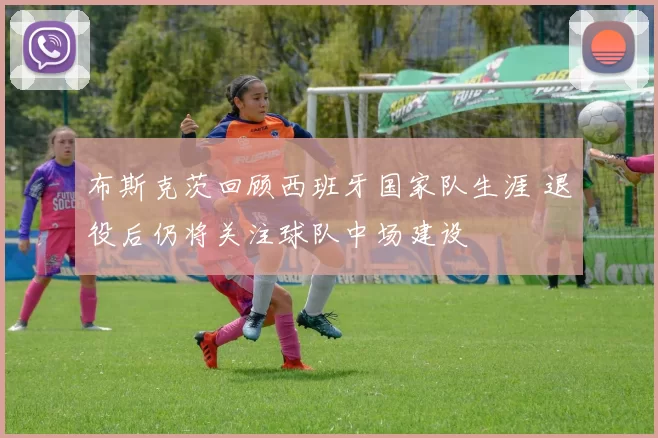 布斯克茨回顾西班牙国家队生涯 退役后仍将关注球队中场建设