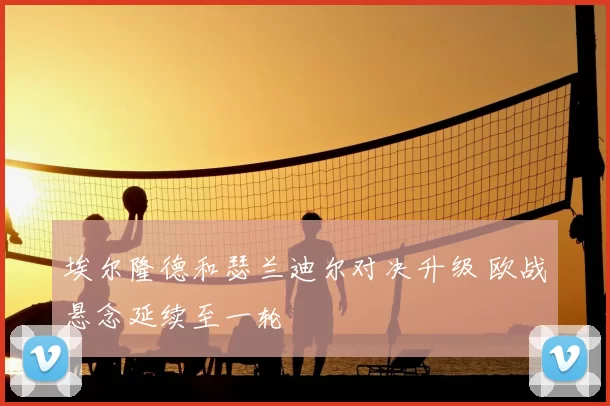 埃尔隆德和瑟兰迪尔对决升级 欧战悬念延续至一轮