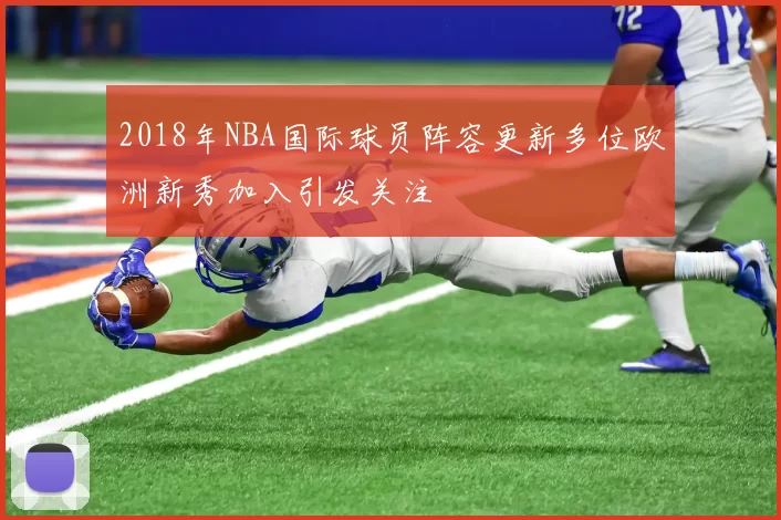 2018年NBA国际球员阵容更新多位欧洲新秀加入引发关注