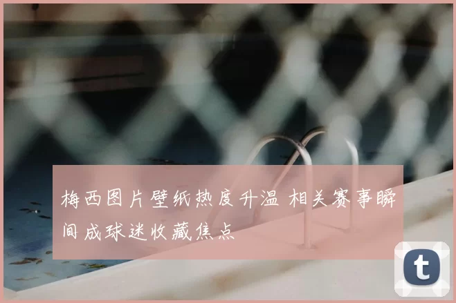 梅西图片壁纸热度升温 相关赛事瞬间成球迷收藏焦点