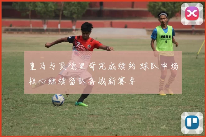 皇马与莫德里奇完成续约 球队中场核心继续留队备战新赛季