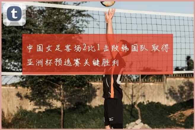 中国女足客场2比1击败韩国队 取得亚洲杯预选赛关键胜利