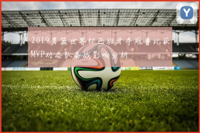 2019男篮世界杯西班牙夺冠鲁比获MVP对各队备战影响分析