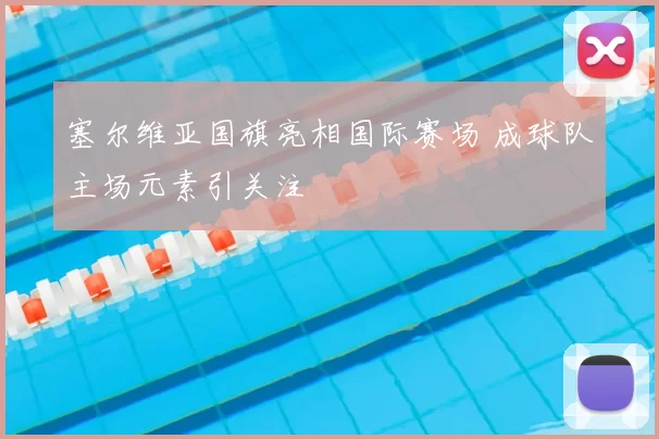 塞尔维亚国旗亮相国际赛场 成球队主场元素引关注