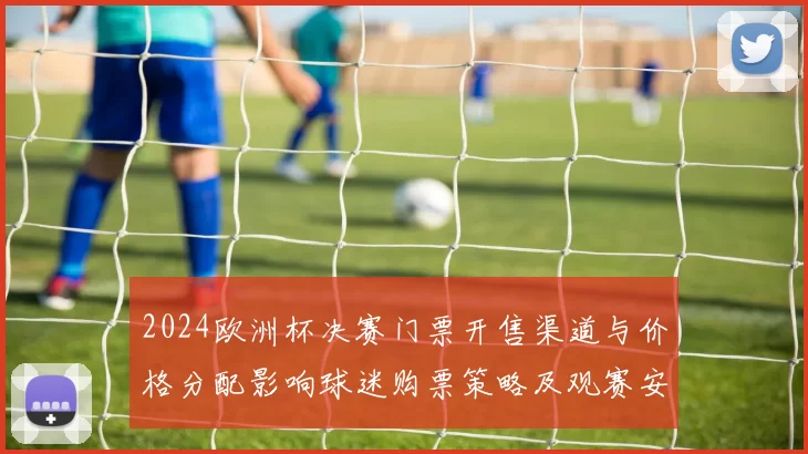2024欧洲杯决赛门票开售渠道与价格分配影响球迷购票策略及观赛安排