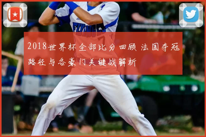 2018世界杯全部比分回顾 法国夺冠路径与各豪门关键战解析