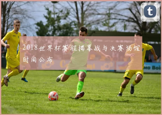 2018世界杯赛程揭幕战与决赛场馆时间公布