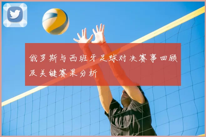 俄罗斯与西班牙足球对决赛事回顾及关键赛果分析