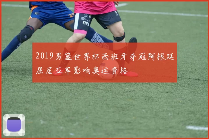 2019男篮世界杯西班牙夺冠阿根廷屈居亚军影响奥运资格
