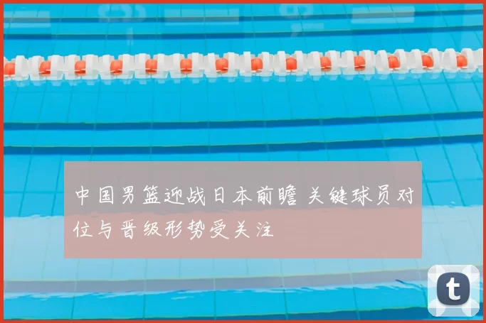 中国男篮迎战日本前瞻 关键球员对位与晋级形势受关注