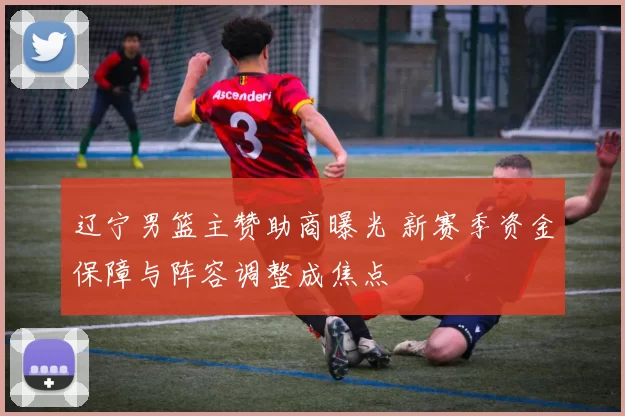 辽宁男篮主赞助商曝光 新赛季资金保障与阵容调整成焦点