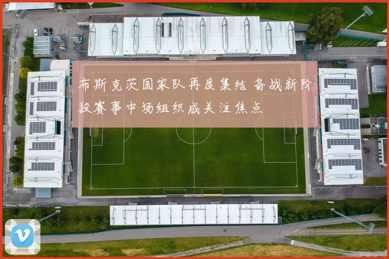 布斯克茨国家队再度集结 备战新阶段赛事中场组织成关注焦点