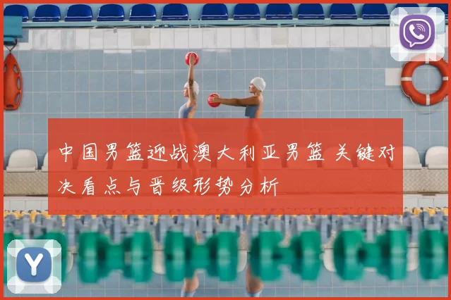 中国男篮迎战澳大利亚男篮 关键对决看点与晋级形势分析