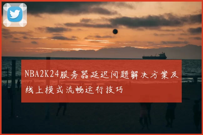 NBA2K24服务器延迟问题解决方案及线上模式流畅运行技巧