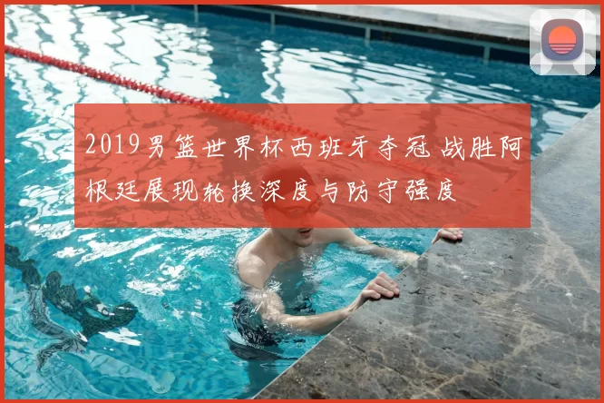 2019男篮世界杯西班牙夺冠 战胜阿根廷展现轮换深度与防守强度