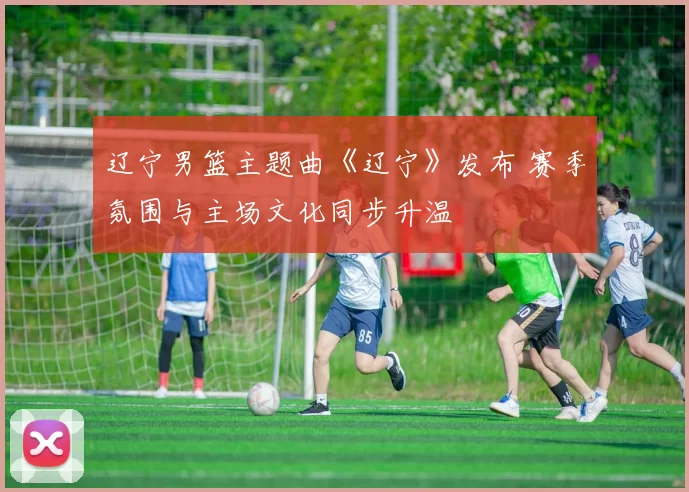 辽宁男篮主题曲《辽宁》发布 赛季氛围与主场文化同步升温