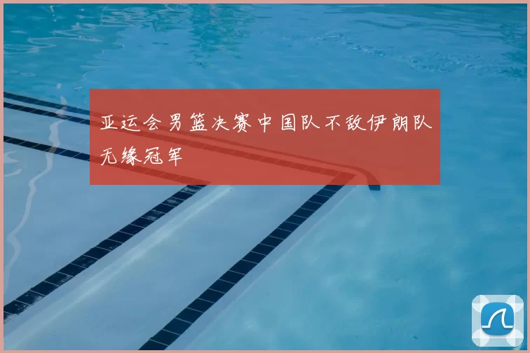 亚运会男篮决赛中国队不敌伊朗队无缘冠军