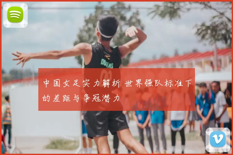 中国女足实力解析 世界强队标准下的差距与争冠潜力