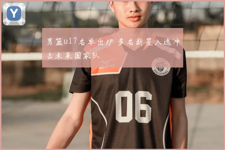 男篮u17名单出炉 多名新星入选冲击未来国家队