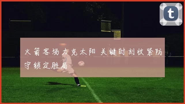 火箭客场力克太阳 关键时刻收紧防守锁定胜局