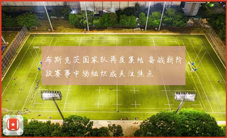 布斯克茨国家队再度集结 备战新阶段赛事中场组织成关注焦点