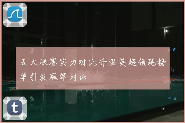 五大联赛实力对比升温英超领跑榜单引发冠军讨论