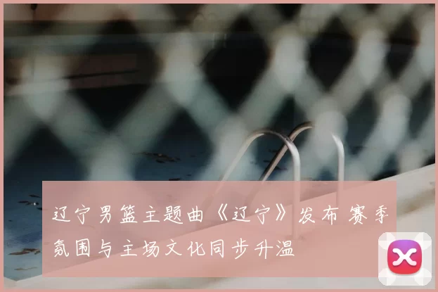 辽宁男篮主题曲《辽宁》发布 赛季氛围与主场文化同步升温