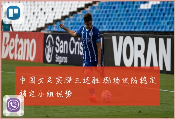中国女足实现三连胜 现场攻防稳定锁定小组优势