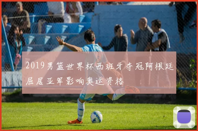 2019男篮世界杯西班牙夺冠阿根廷屈居亚军影响奥运资格