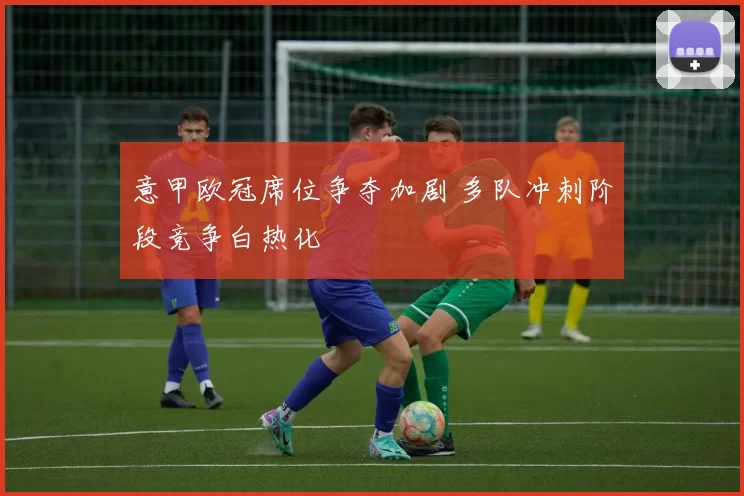 意甲欧冠席位争夺加剧 多队冲刺阶段竞争白热化