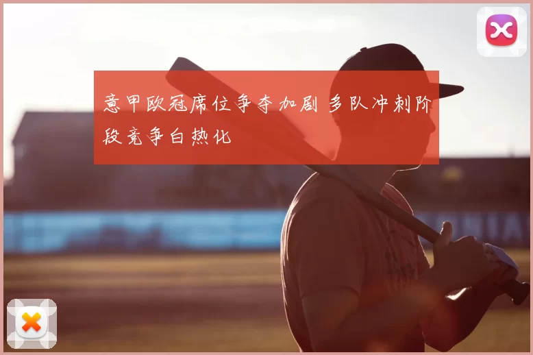 意甲欧冠席位争夺加剧 多队冲刺阶段竞争白热化