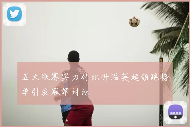 五大联赛实力对比升温英超领跑榜单引发冠军讨论