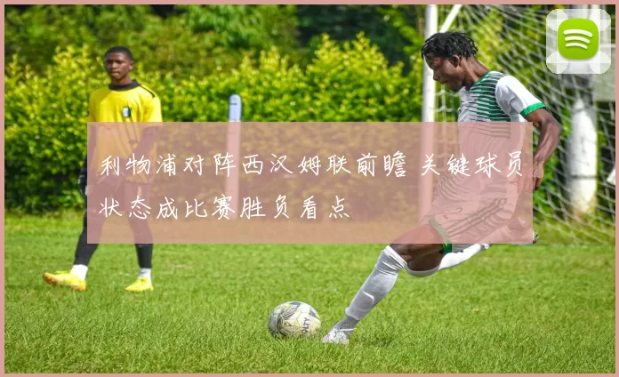 利物浦对阵西汉姆联前瞻 关键球员状态成比赛胜负看点
